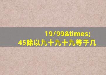 19/99×45除以九十九十九等于几