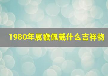 1980年属猴佩戴什么吉祥物