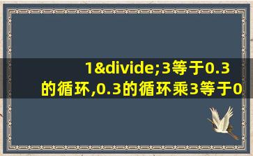 1÷3等于0.3的循环,0.3的循环乘3等于0.9的循环