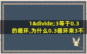 1÷3等于0.3的循环,为什么0.3循环乘3不等于1