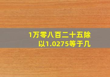 1万零八百二十五除以1.0275等于几