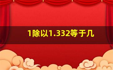 1除以1.332等于几