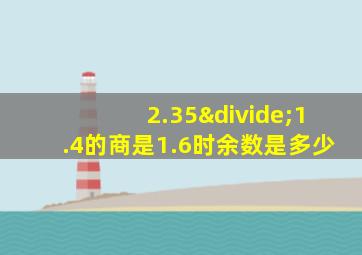 2.35÷1.4的商是1.6时余数是多少