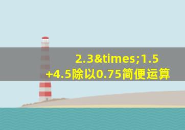 2.3×1.5+4.5除以0.75简便运算