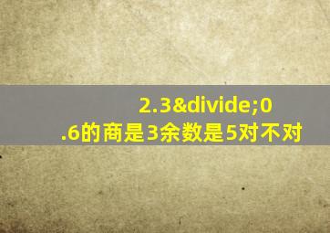 2.3÷0.6的商是3余数是5对不对