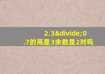 2.3÷0.7的商是3余数是2对吗