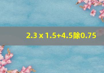 2.3ⅹ1.5+4.5除0.75