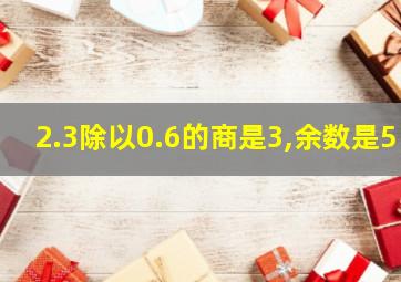 2.3除以0.6的商是3,余数是5