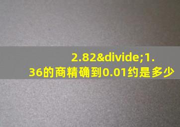 2.82÷1.36的商精确到0.01约是多少