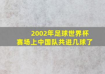 2002年足球世界杯赛场上中国队共进几球了