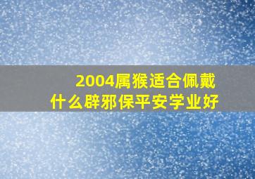 2004属猴适合佩戴什么辟邪保平安学业好