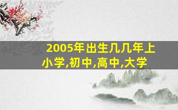 2005年出生几几年上小学,初中,高中,大学