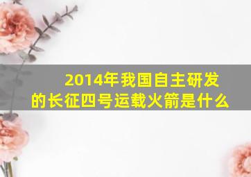 2014年我国自主研发的长征四号运载火箭是什么