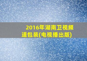 2016年湖南卫视频道包装(电视播出版)