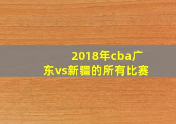 2018年cba广东vs新疆的所有比赛