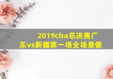 2019cba总决赛广东vs新疆第一场全场录像