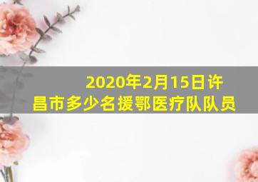 2020年2月15日许昌市多少名援鄂医疗队队员