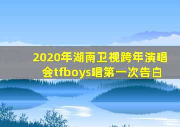 2020年湖南卫视跨年演唱会tfboys唱第一次告白