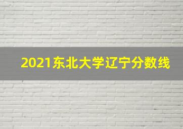 2021东北大学辽宁分数线