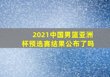 2021中国男篮亚洲杯预选赛结果公布了吗