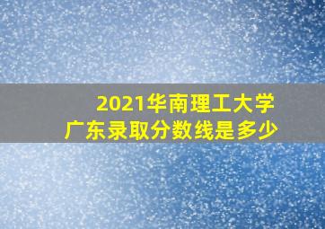 2021华南理工大学广东录取分数线是多少