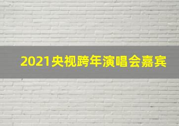 2021央视跨年演唱会嘉宾