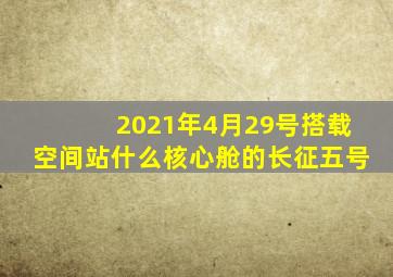 2021年4月29号搭载空间站什么核心舱的长征五号