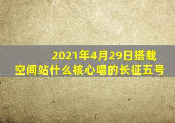 2021年4月29日搭载空间站什么核心唱的长征五号