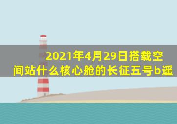 2021年4月29日搭载空间站什么核心舱的长征五号b遥