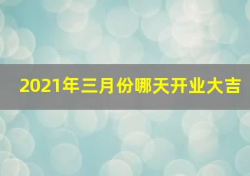 2021年三月份哪天开业大吉