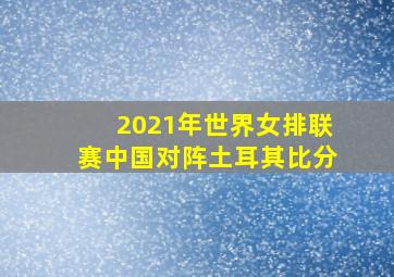 2021年世界女排联赛中国对阵土耳其比分