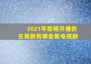 2021年即将开播的古装剧有哪些呢电视剧