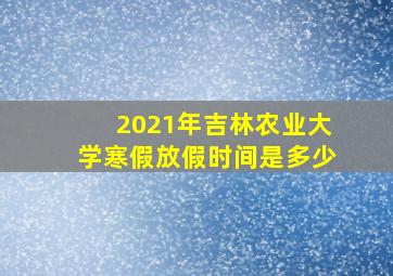 2021年吉林农业大学寒假放假时间是多少