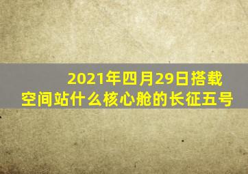 2021年四月29日搭载空间站什么核心舱的长征五号