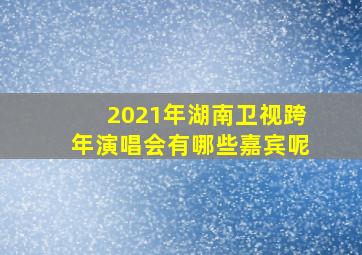 2021年湖南卫视跨年演唱会有哪些嘉宾呢