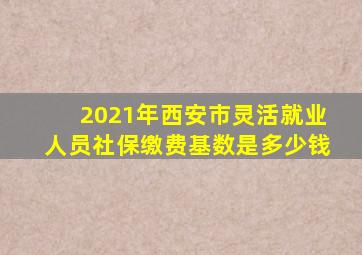 2021年西安市灵活就业人员社保缴费基数是多少钱