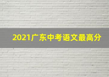 2021广东中考语文最高分