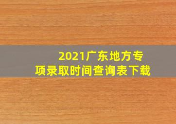 2021广东地方专项录取时间查询表下载