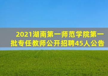 2021湖南第一师范学院第一批专任教师公开招聘45人公告