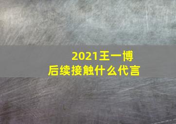 2021王一博后续接触什么代言