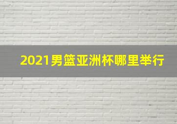 2021男篮亚洲杯哪里举行