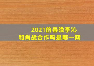 2021的春晚李沁和肖战合作吗是哪一期