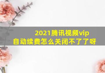 2021腾讯视频vip自动续费怎么关闭不了了呀