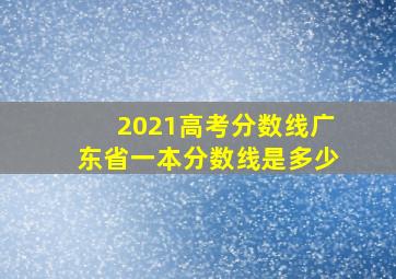 2021高考分数线广东省一本分数线是多少