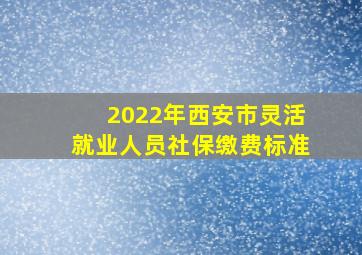 2022年西安市灵活就业人员社保缴费标准