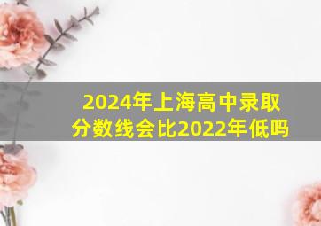 2024年上海高中录取分数线会比2022年低吗