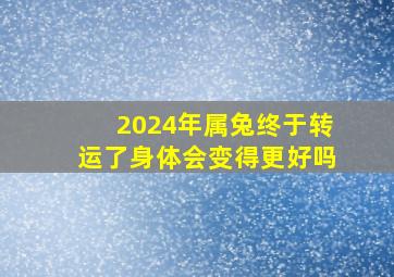 2024年属兔终于转运了身体会变得更好吗