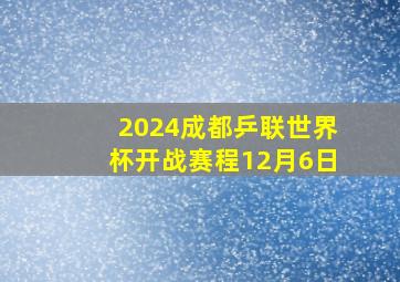 2024成都乒联世界杯开战赛程12月6日