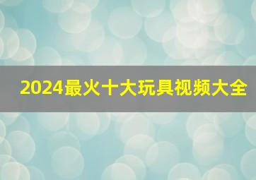 2024最火十大玩具视频大全