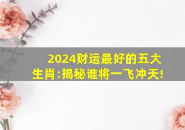 2024财运最好的五大生肖:揭秘谁将一飞冲天!